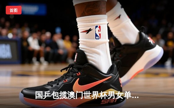 国乒包揽澳门世界杯男女单冠军，孙颖莎樊振东强势登顶