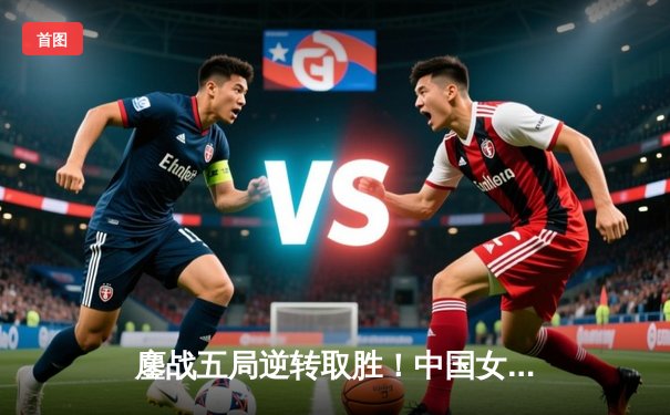 鏖战五局逆转取胜！中国女排3-2力克意大利，总决赛首战告捷