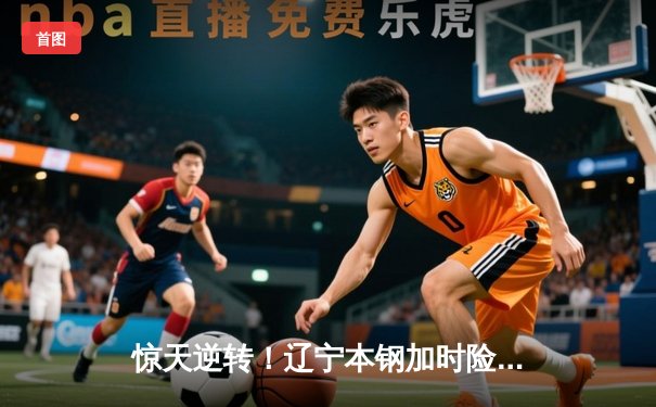 惊天逆转！辽宁本钢加时险胜广东宏远，赵继伟30分carry全场