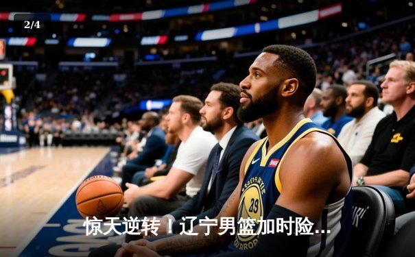 惊天逆转！辽宁男篮加时险胜广东，总决赛战成2-2平 - 2