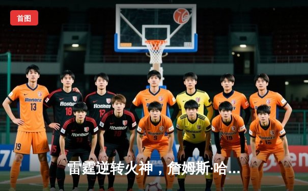 雷霆逆转火神，詹姆斯·哈登空砍45分难救主