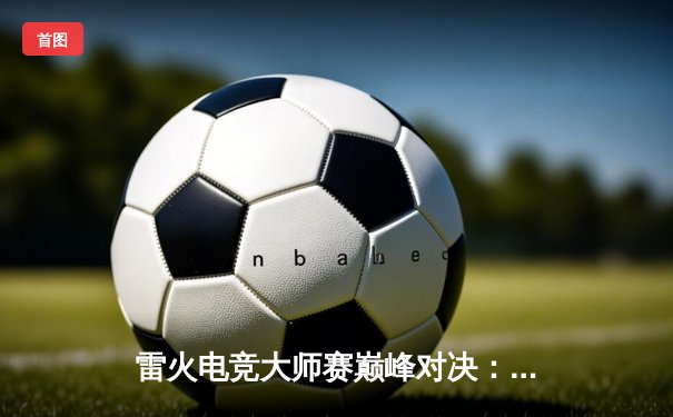 雷火电竞大师赛巅峰对决：FLY战队让二追三逆转DK，Uzi关键团战封神