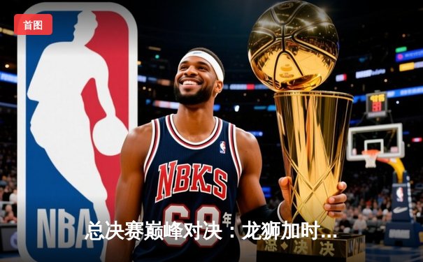 总决赛巅峰对决：龙狮加时险胜雄鹰勇夺联赛总冠军