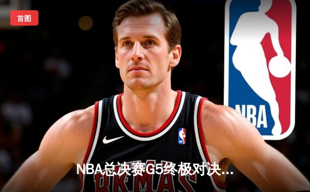 NBA总决赛G5终极对决：凯尔特人末节逆转夺冠，塔图姆荣膺FMVP